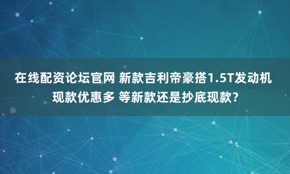 在线配资论坛官网 新款吉利帝豪搭1.5T发动机 现款优惠多 等新款还是抄底现款？