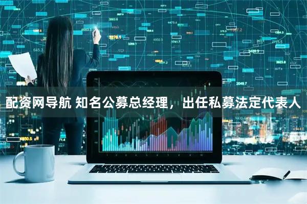 配资网导航 知名公募总经理，出任私募法定代表人